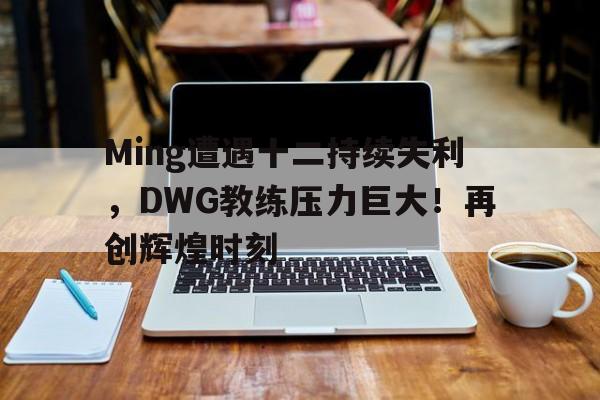  Ming遭遇十二持续失利，DWG教练压力巨大！再创辉煌时刻开云官网